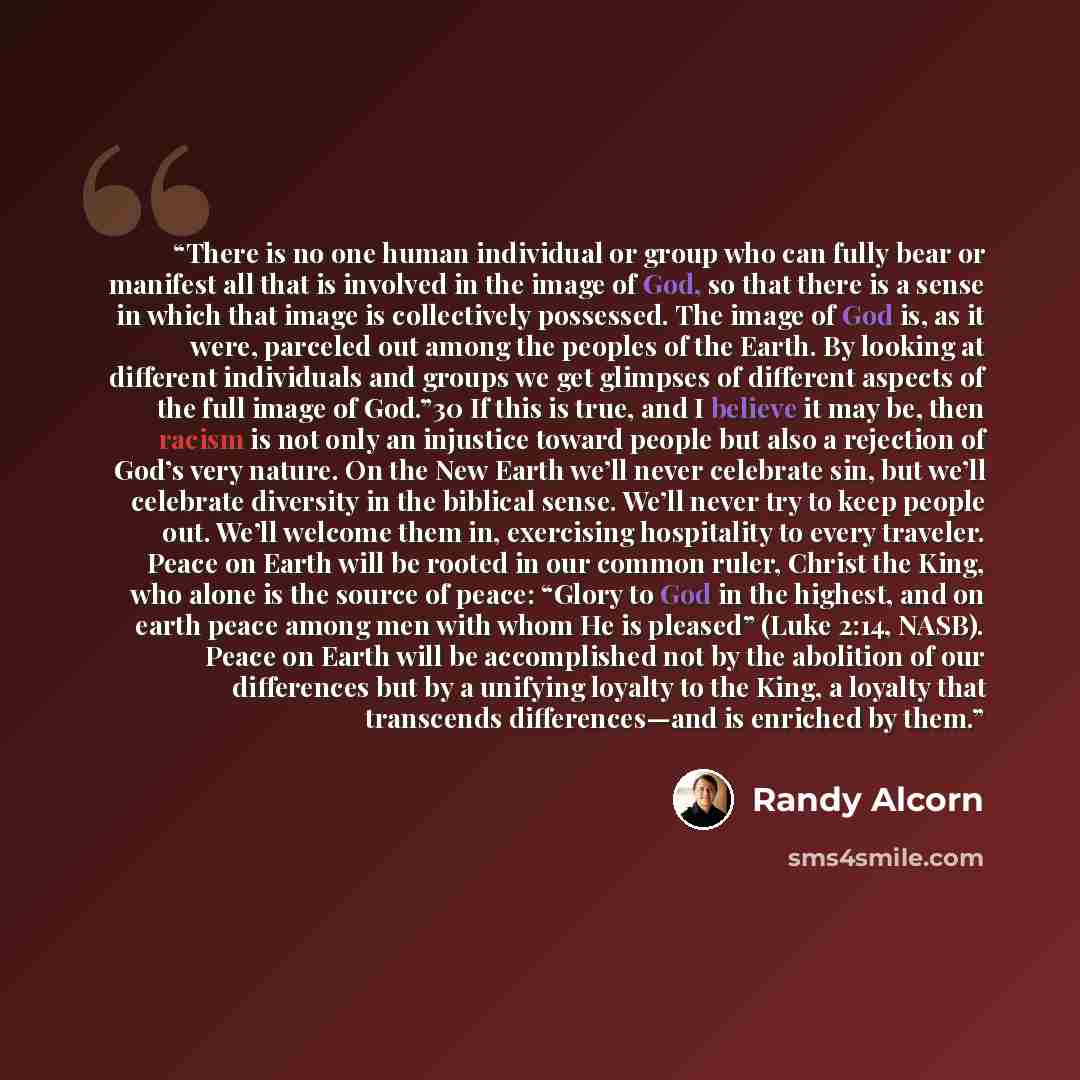 “There is no one human individual or group who can fully bear or manifest all that is involved in the image of God, so that there is a sense in which that image is collectively possessed. The image of God is, as it were, parceled out among the peoples of the Earth. By looking at different…” quote by Randy Alcorn