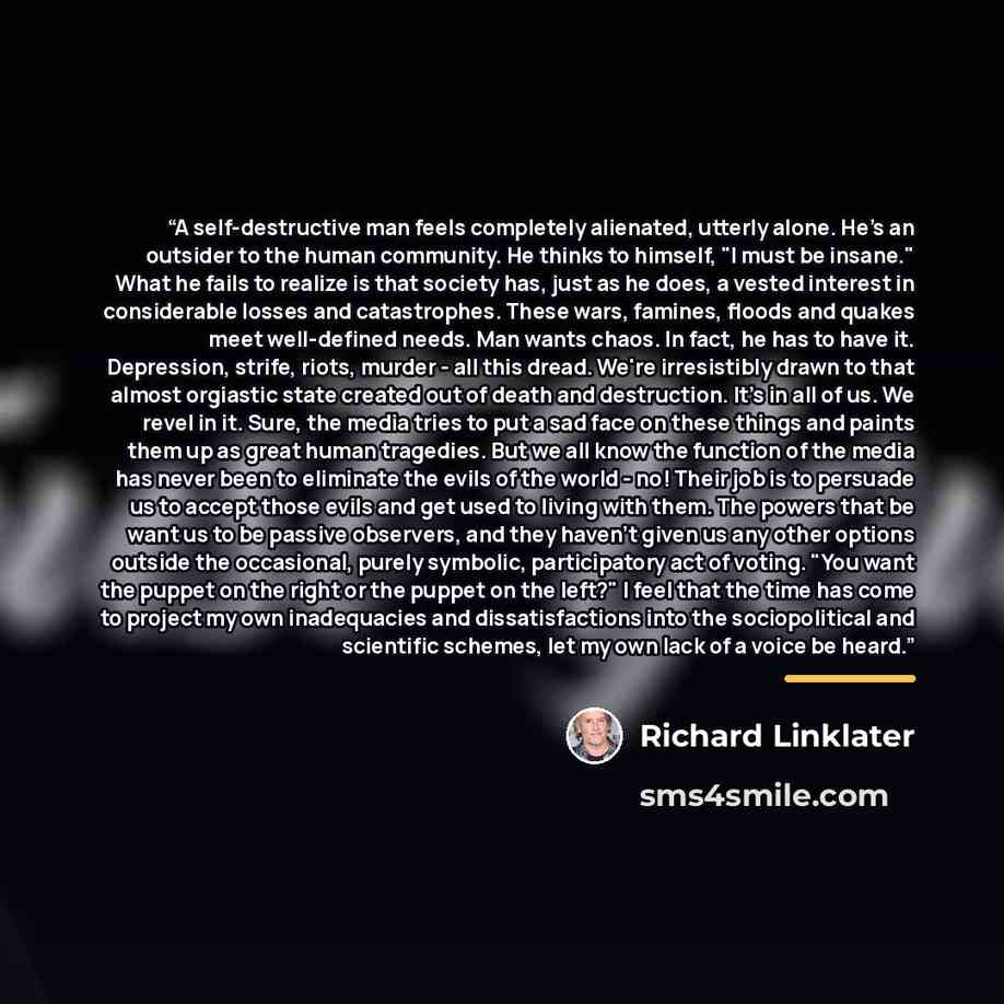 “A self-destructive man feels completely alienated, utterly alone. He's an outsider to the human community. He thinks to himself, "I must be insane." What he fails to realize is that society has, just as he does, a vested interest in considerable losses and catastrophes. These wars, famines, floods…” quote by Richard Linklater