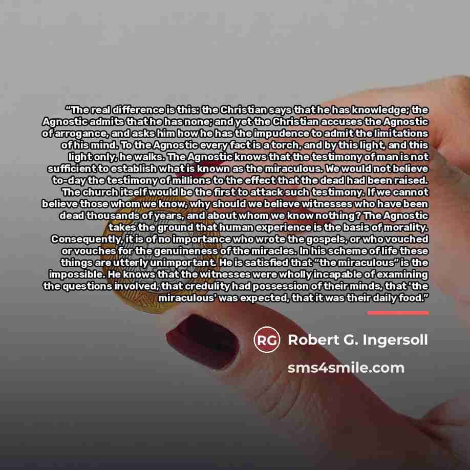 “The real difference is this: the Christian says that he has knowledge; the Agnostic admits that he has none; and yet the Christian accuses the Agnostic of arrogance, and asks him how he has the impudence to admit the limitations of his mind. To the Agnostic every fact is a torch, and by this…” quote by Robert G. Ingersoll