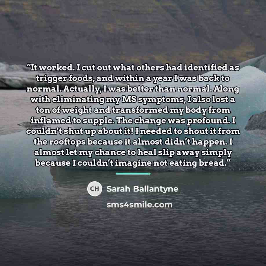 “It worked. I cut out what others had identified as trigger foods, and within a year I was back to normal. Actually, I was better than normal. Along with eliminating my MS symptoms, I also lost a ton of weight and transformed my body from inflamed to supple. The change was profound. I couldn’t shut…” quote by Sarah Ballantyne