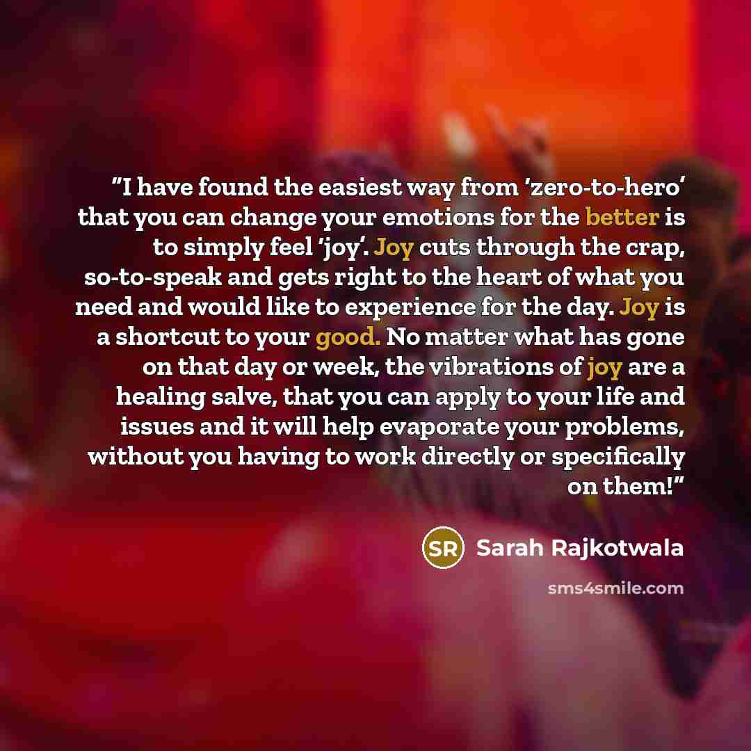 “I have found the easiest way from ‘zero-to-hero’ that you can change your emotions for the better is to simply feel ‘joy’. Joy cuts through the crap, so-to-speak and gets right to the heart of what you need and would like to experience for the day. Joy is a shortcut to your good. No matter what…” quote by Sarah Rajkotwala