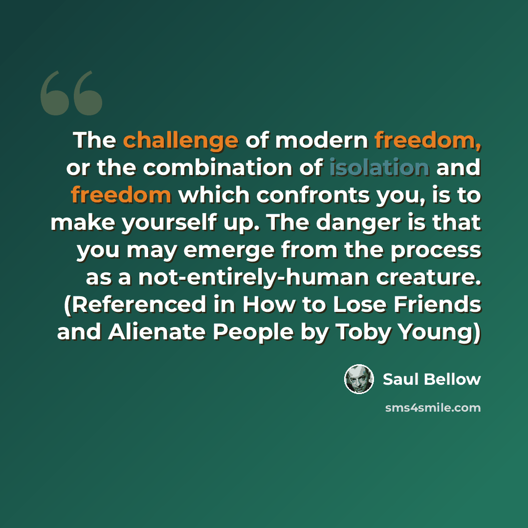 “The challenge of modern freedom, or the combination of isolation and freedom which confronts you, is to make yourself up. The danger is that you may emerge from the process as a not-entirely-human creature. (Referenced in How to Lose Friends and Alienate People by Toby Young)” quote by Saul Bellow