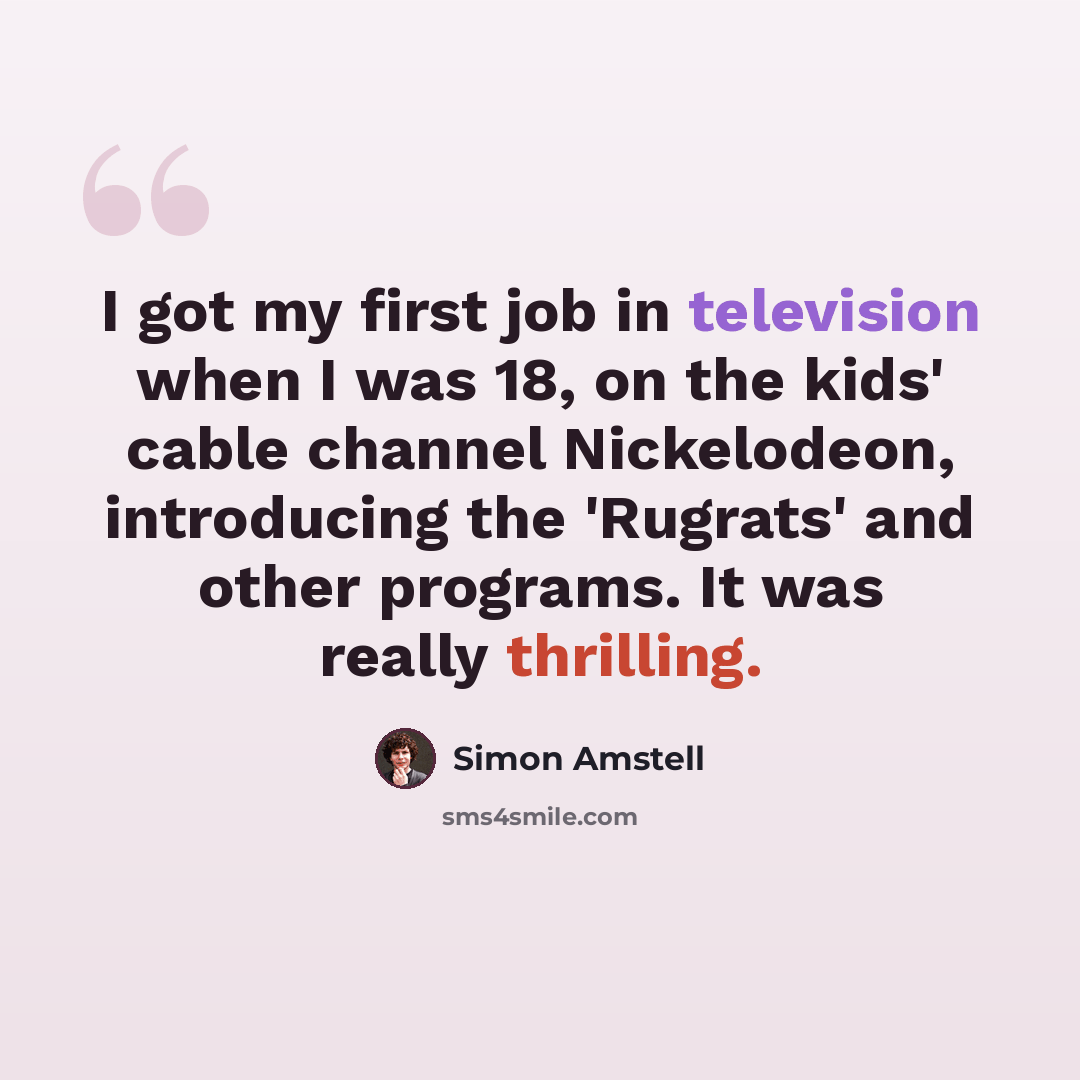 “I got my first job in television when I was 18, on the kids' cable channel Nickelodeon, introducing the 'Rugrats' and other programs. It was really thrilling.” quote by Simon Amstell