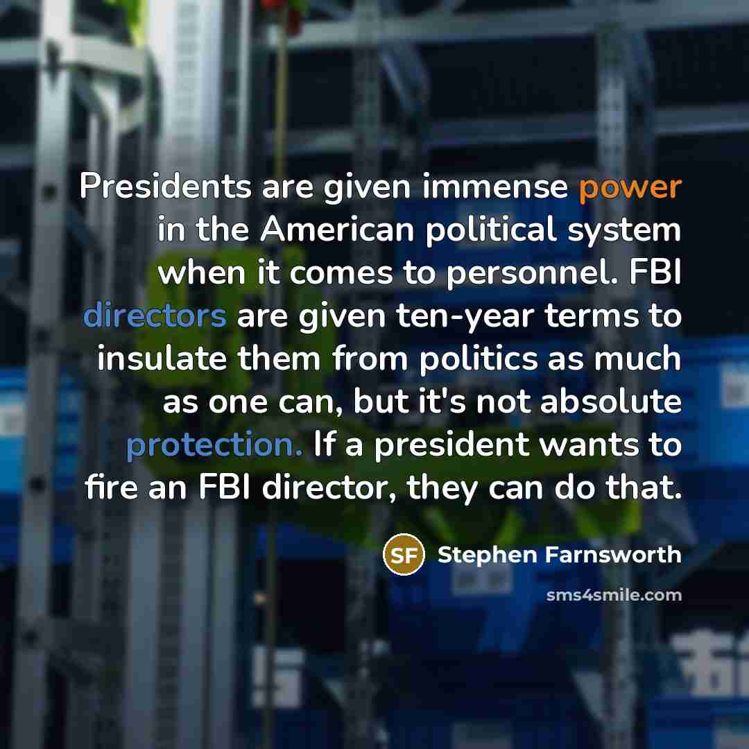 “Presidents are given immense power in the American political system when it comes to personnel. FBI directors are given ten-year terms to insulate them from politics as much as one can, but it's not absolute protection. If a president wants to fire an FBI director, they can do that.” quote by Stephen Farnsworth