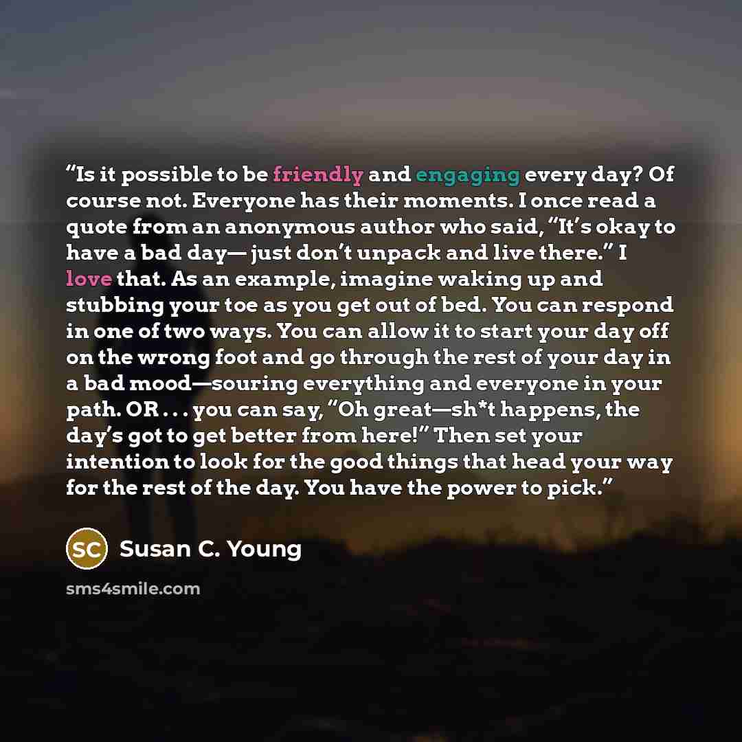 “Is it possible to be friendly and engaging every day? Of course not. Everyone has their moments. I once read a quote from an anonymous author who said, “It’s okay to have a bad day— just don’t unpack and live there.” I love that. As an example, imagine waking up and stubbing your toe as you get…” quote by Susan C. Young