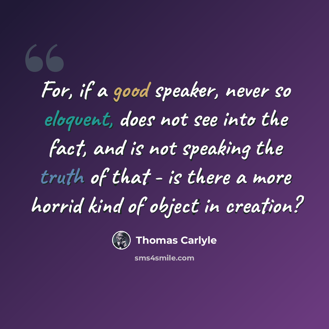 “For, if a good speaker, never so eloquent, does not see into the fact, and is not speaking the truth of that - is there a more horrid kind of object in creation?” quote by Thomas Carlyle