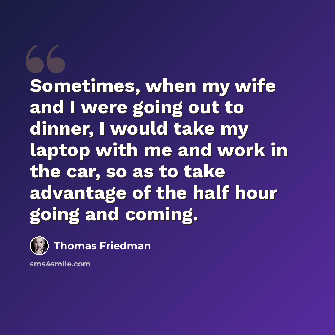 “Sometimes, when my wife and I were going out to dinner, I would take my laptop with me and work in the car, so as to take advantage of the half hour going and coming.” quote by Thomas Friedman