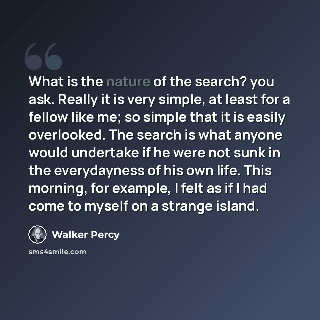 “What is the nature of the search? you ask. Really it is very simple, at least for a fellow like me; so simple that it is easily overlooked. The search is what anyone would undertake if he were not sunk in the everydayness of his own life. This morning, for example, I felt as if I had come to…” quote by Walker Percy