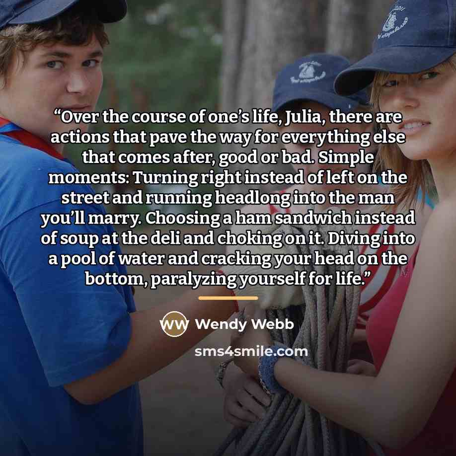 “Over the course of one’s life, Julia, there are actions that pave the way for everything else that comes after, good or bad. Simple moments: Turning right instead of left on the street and running headlong into the man you’ll marry. Choosing a ham sandwich instead of soup at the deli and choking…” quote by Wendy Webb