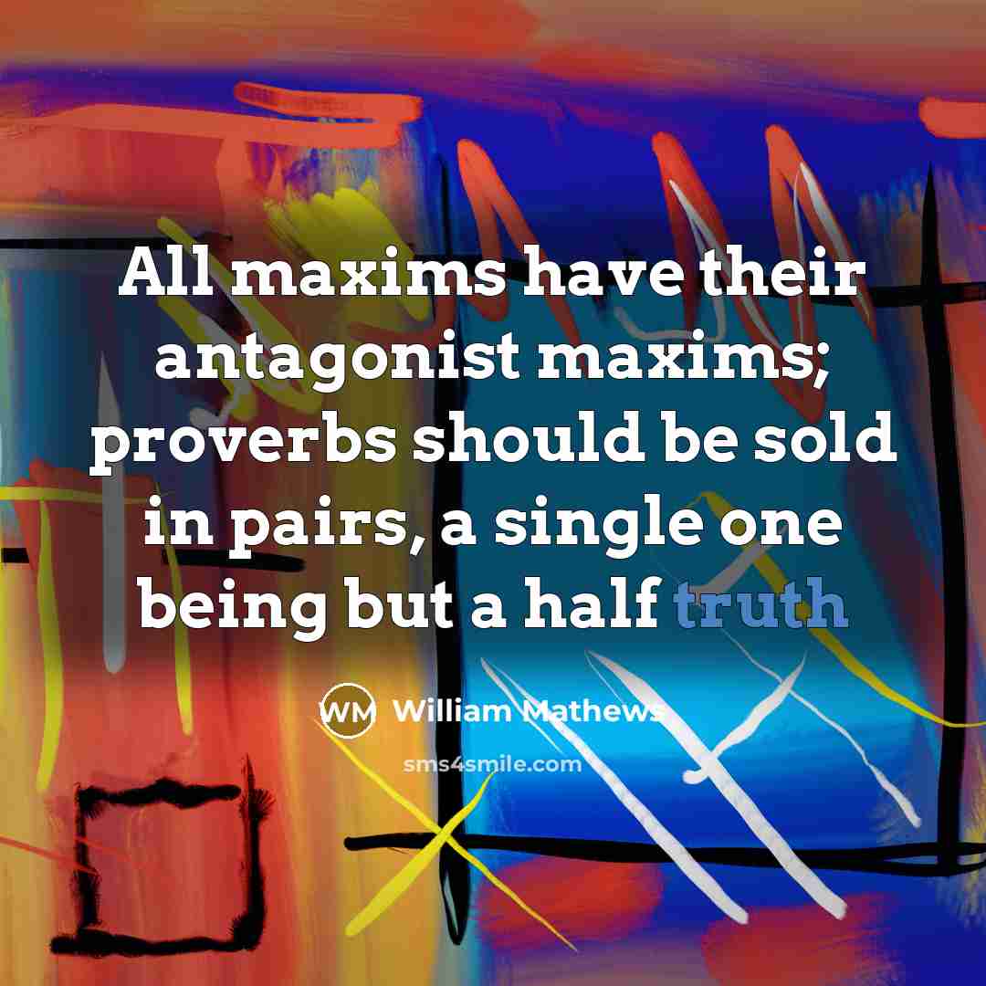 “All maxims have their antagonist maxims; proverbs should be sold in pairs, a single one being but a half truth” quote by William Mathews