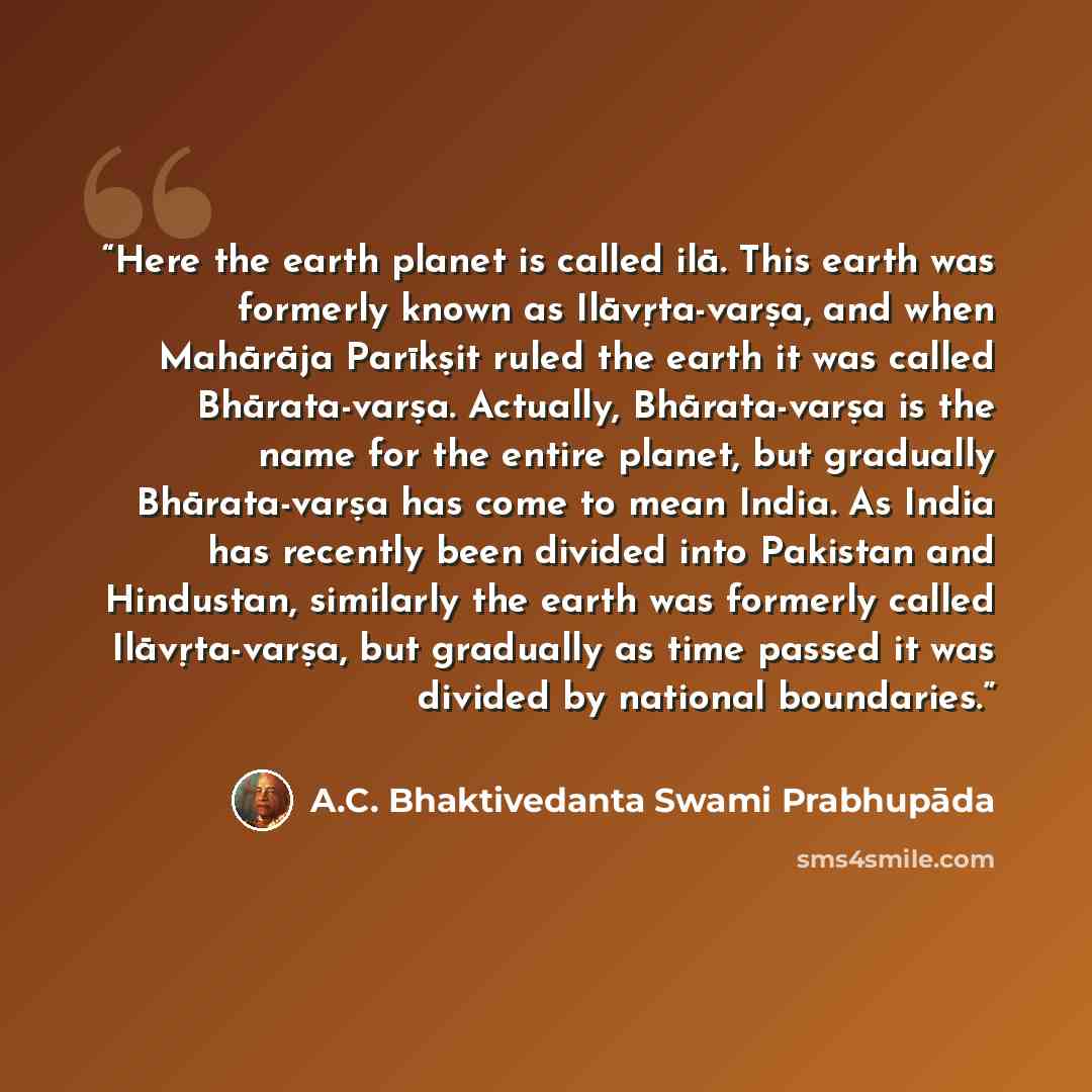 “Here the earth planet is called ilā. This earth was formerly known as Ilāvṛta-varṣa, and when Mahārāja Parīkṣit ruled the earth it was called Bhārata-varṣa. Actually, Bhārata-varṣa is the name for the entire planet, but gradually Bhārata-varṣa has come to mean India. As India has recently been…” quote by A.C. Bhaktivedanta Swami Prabhupāda