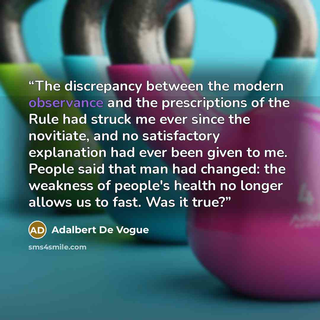 “The discrepancy between the modern observance and the prescriptions of the Rule had struck me ever since the novitiate, and no satisfactory explanation had ever been given to me. People said that man had changed: the weakness of people's health no longer allows us to fast. Was it true?” quote by Adalbert De Vogue