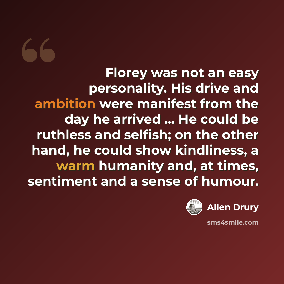 “Florey was not an easy personality. His drive and ambition were manifest from the day he arrived ... He could be ruthless and selfish; on the other hand, he could show kindliness, a warm humanity and, at times, sentiment and a sense of humour.” quote by Allen Drury