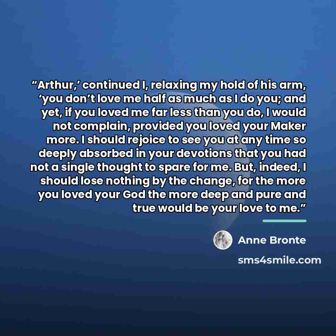 “Arthur,’ continued I, relaxing my hold of his arm, ‘you don’t love me half as much as I do you; and yet, if you loved me far less than you do, I would not complain, provided you loved your Maker more. I should rejoice to see you at any time so deeply absorbed in your devotions that you had not a…” quote by Anne Brontë