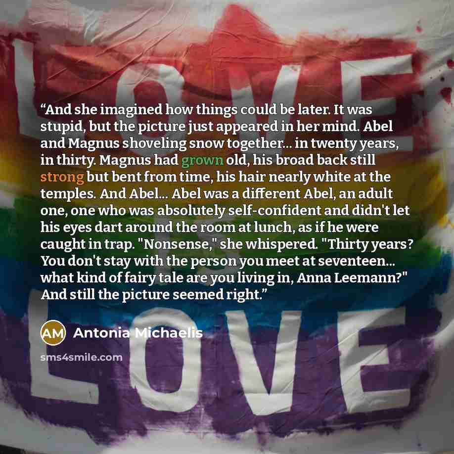 “And she imagined how things could be later. It was stupid, but the picture just appeared in her mind. Abel and Magnus shoveling snow together... in twenty years, in thirty. Magnus had grown old, his broad back still strong but bent from time, his hair nearly white at the temples. And Abel... Abel…” quote by Antonia Michaelis