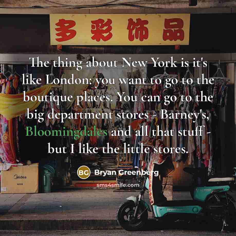 “The thing about New York is it's like London: you want to go to the boutique places. You can go to the big department stores - Barney's, Bloomingdales and all that stuff - but I like the little stores.” quote by Bryan Greenberg
