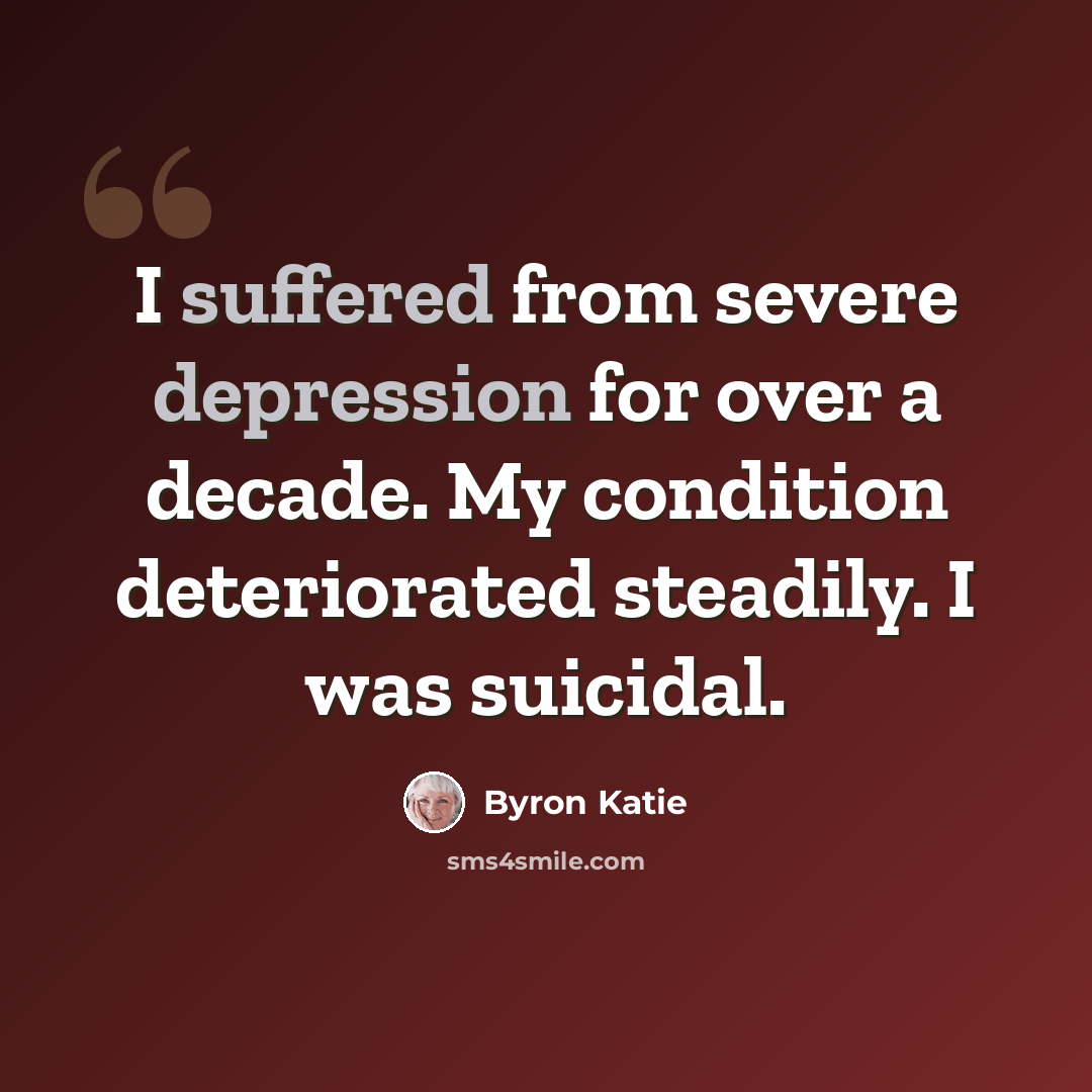 “I suffered from severe depression for over a decade. My condition deteriorated steadily. I was suicidal.” quote by Byron Katie