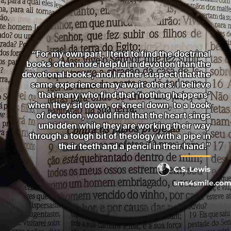 “For my own part, I tend to find the doctrinal books often more helpful in devotion than the devotional books, and I rather suspect that the same experience may await others. I believe that many who find that ‘nothing happens’ when they sit down, or kneel down, to a book of devotion, would find…” quote by C.S. Lewis