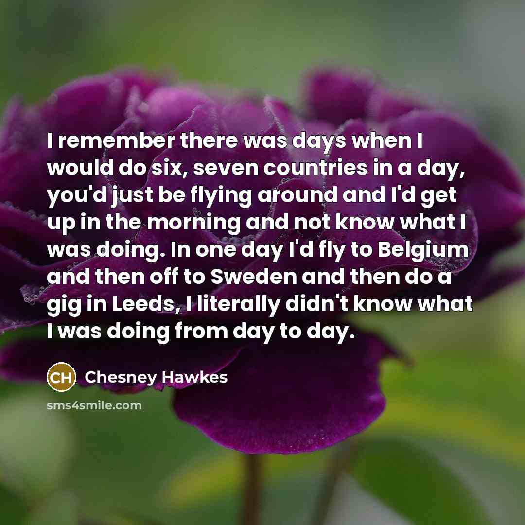 “I remember there was days when I would do six, seven countries in a day, you'd just be flying around and I'd get up in the morning and not know what I was doing. In one day I'd fly to Belgium and then off to Sweden and then do a gig in Leeds, I literally didn't know what I was doing from day to day.” quote by Chesney Hawkes