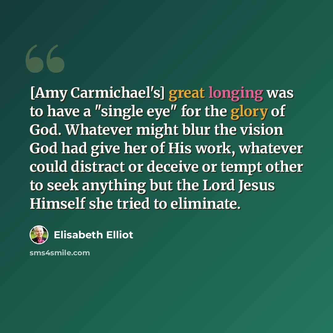 “[Amy Carmichael's] great longing was to have a "single eye" for the glory of God. Whatever might blur the vision God had give her of His work, whatever could distract or deceive or tempt other to seek anything but the Lord Jesus Himself she tried to eliminate.” quote by Elisabeth Elliot