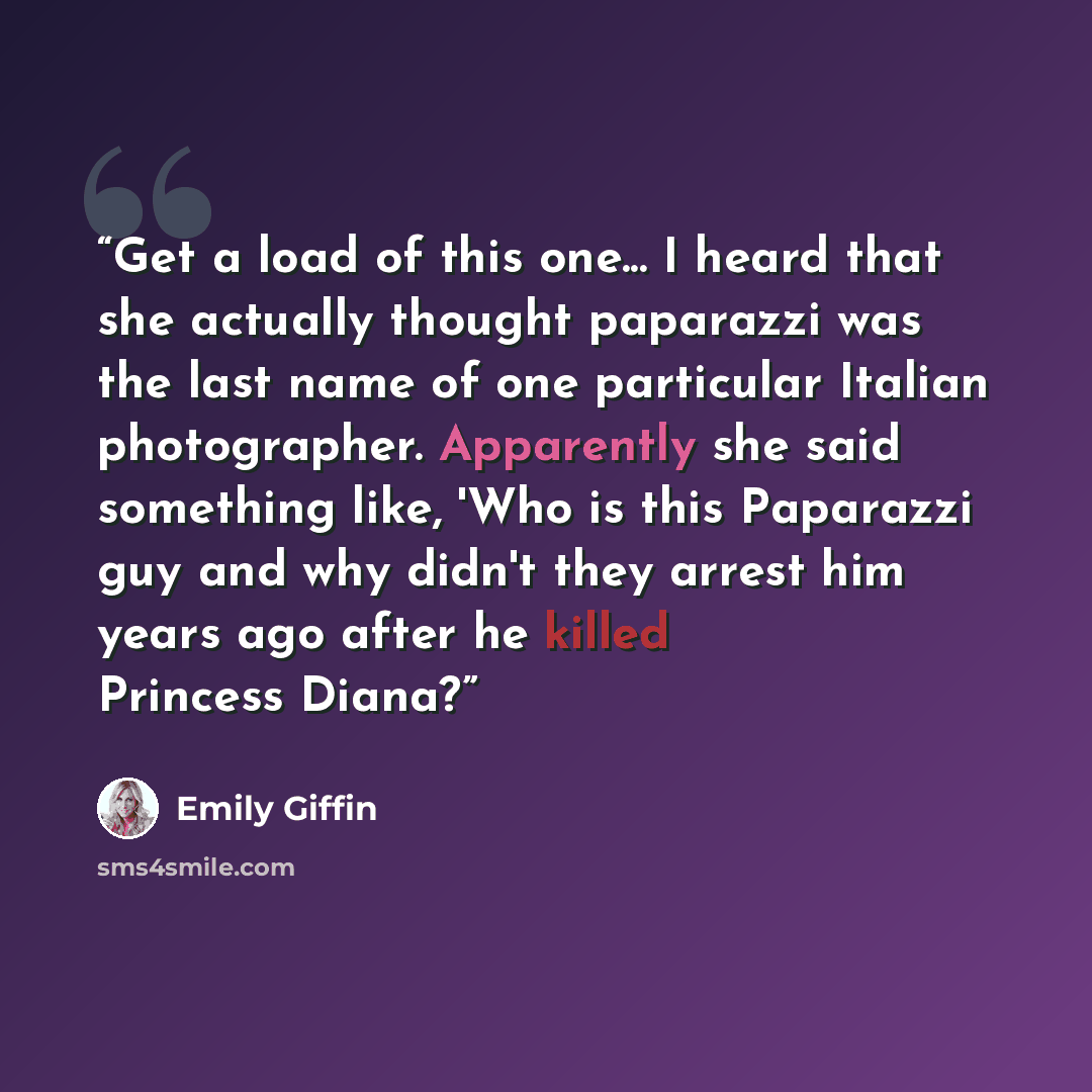 “Get a load of this one... I heard that she actually thought paparazzi was the last name of one particular Italian photographer. Apparently she said something like, 'Who is this Paparazzi guy and why didn't they arrest him years ago after he killed Princess Diana?” quote by Emily Giffin