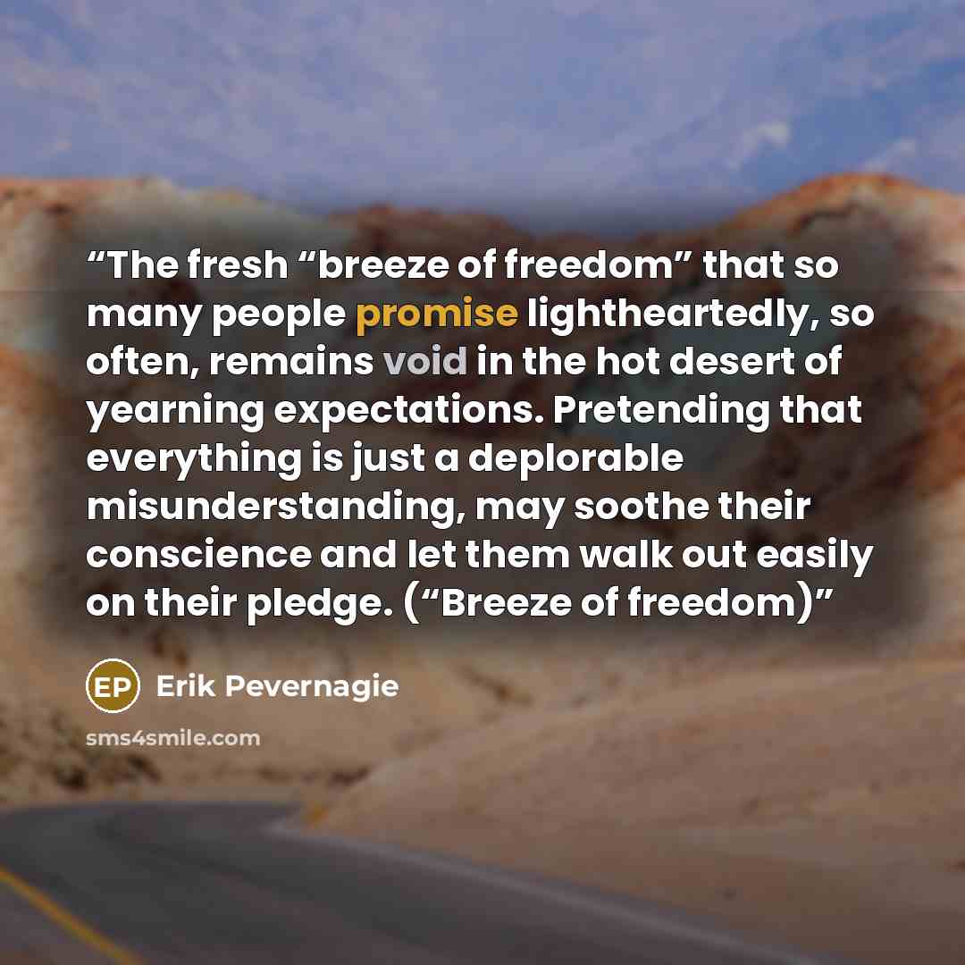 “The fresh “breeze of freedom” that so many people promise lightheartedly, so often, remains void in the hot desert of yearning expectations. Pretending that everything is just a deplorable misunderstanding, may soothe their conscience and let them walk out easily on their pledge. (“Breeze of…” quote by Erik Pevernagie