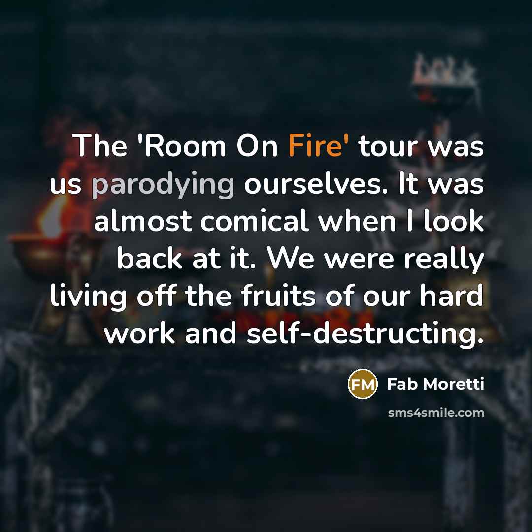 “The 'Room On Fire' tour was us parodying ourselves. It was almost comical when I look back at it. We were really living off the fruits of our hard work and self-destructing.” quote by Fab Moretti