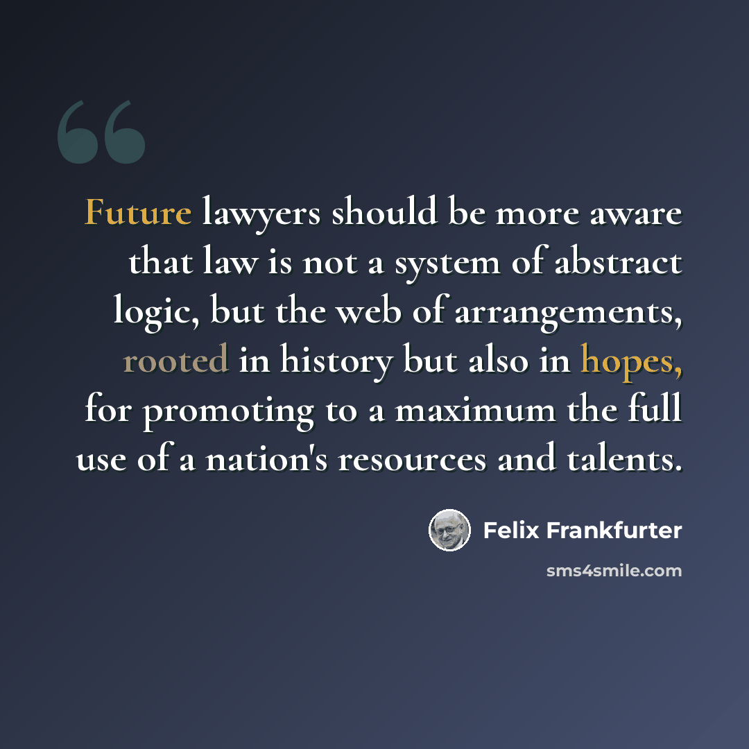 “Future lawyers should be more aware that law is not a system of abstract logic, but the web of arrangements, rooted in history but also in hopes, for promoting to a maximum the full use of a nation's resources and talents.” quote by Felix Frankfurter