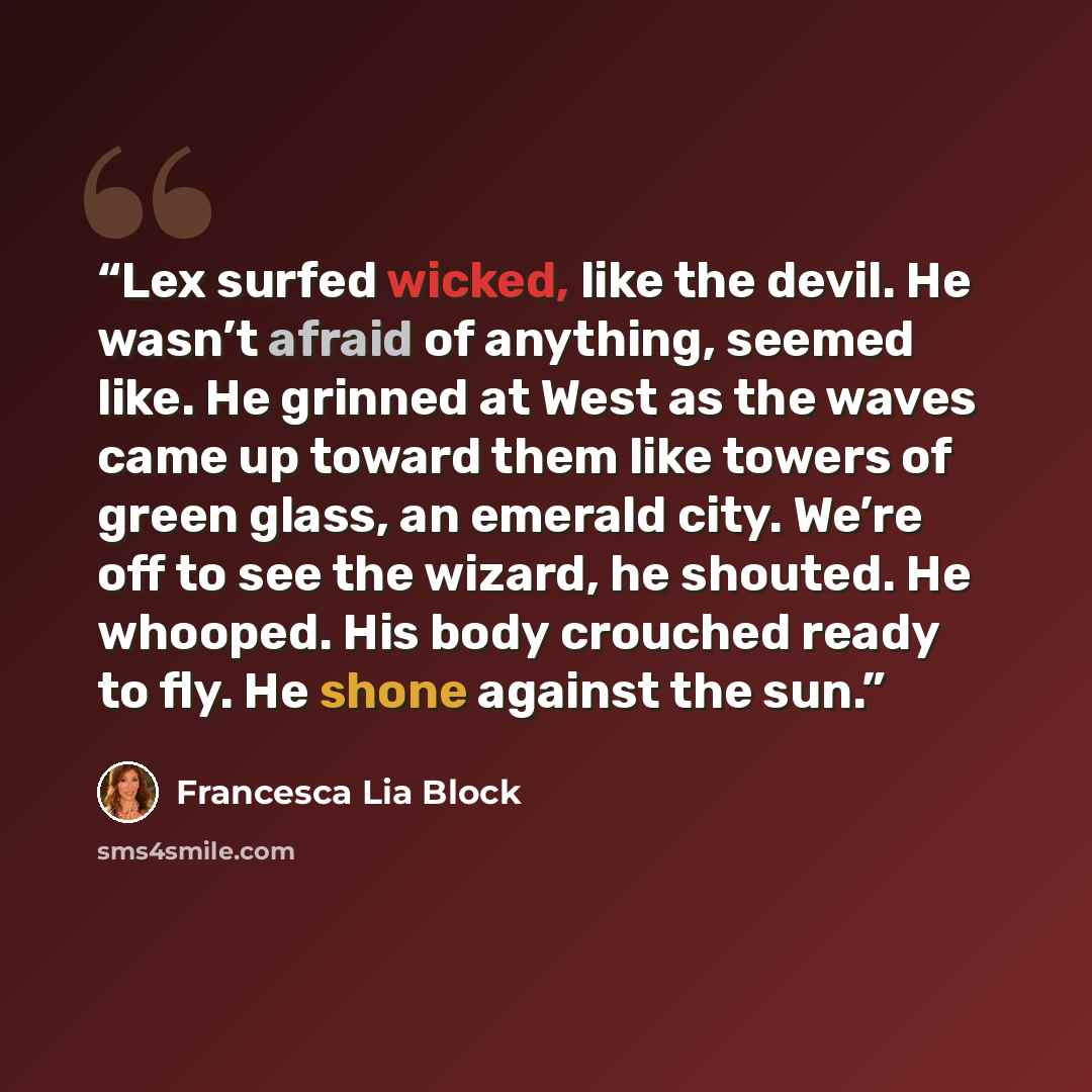 “Lex surfed wicked, like the devil. He wasn’t afraid of anything, seemed like. He grinned at West as the waves came up toward them like towers of green glass, an emerald city. We’re off to see the wizard, he shouted. He whooped. His body crouched ready to fly. He shone against the sun.” quote by Francesca Lia Block