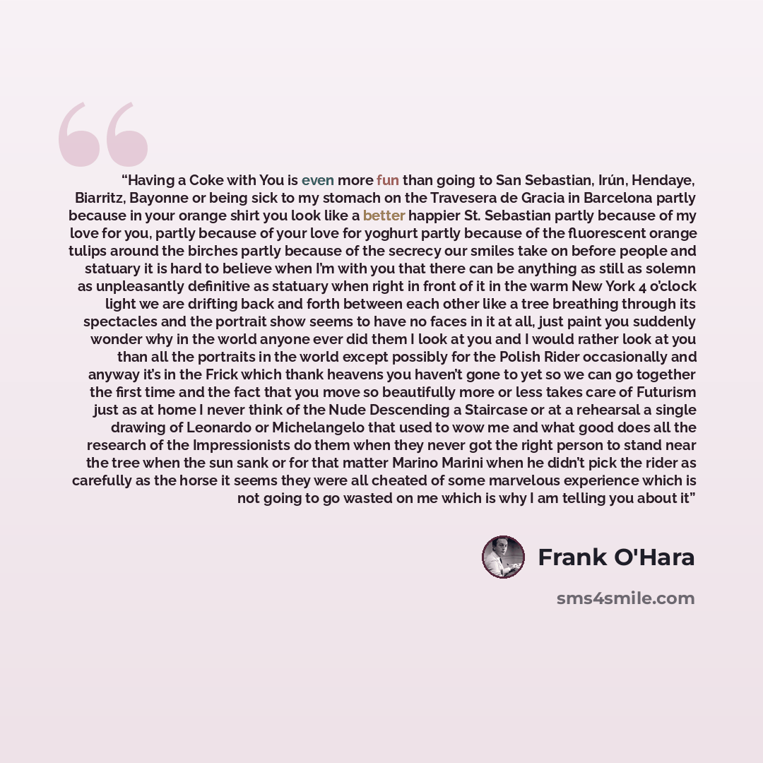 “Having a Coke with You is even more fun than going to San Sebastian, Irún, Hendaye, Biarritz, Bayonne or being sick to my stomach on the Travesera de Gracia in Barcelona partly because in your orange shirt you look like a better happier St. Sebastian partly because of my love for you, partly…” quote by Frank O'Hara
