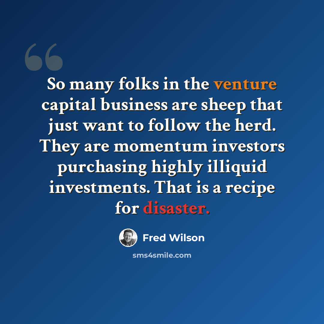 “So many folks in the venture capital business are sheep that just want to follow the herd. They are momentum investors purchasing highly illiquid investments. That is a recipe for disaster.” quote by Fred Wilson