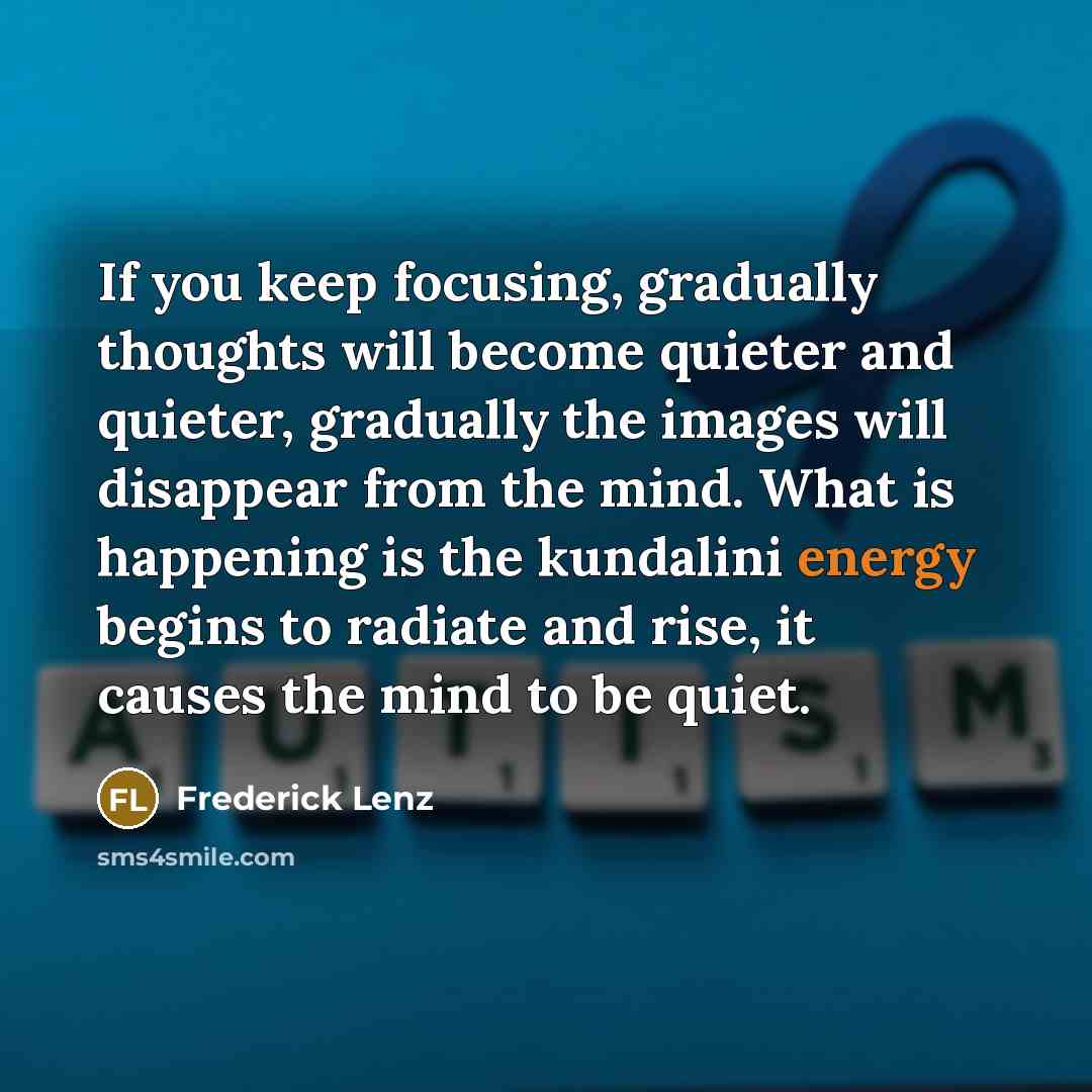 “If you keep focusing, gradually thoughts will become quieter and quieter, gradually the images will disappear from the mind. What is happening is the kundalini energy begins to radiate and rise, it causes the mind to be quiet.” quote by Frederick Lenz