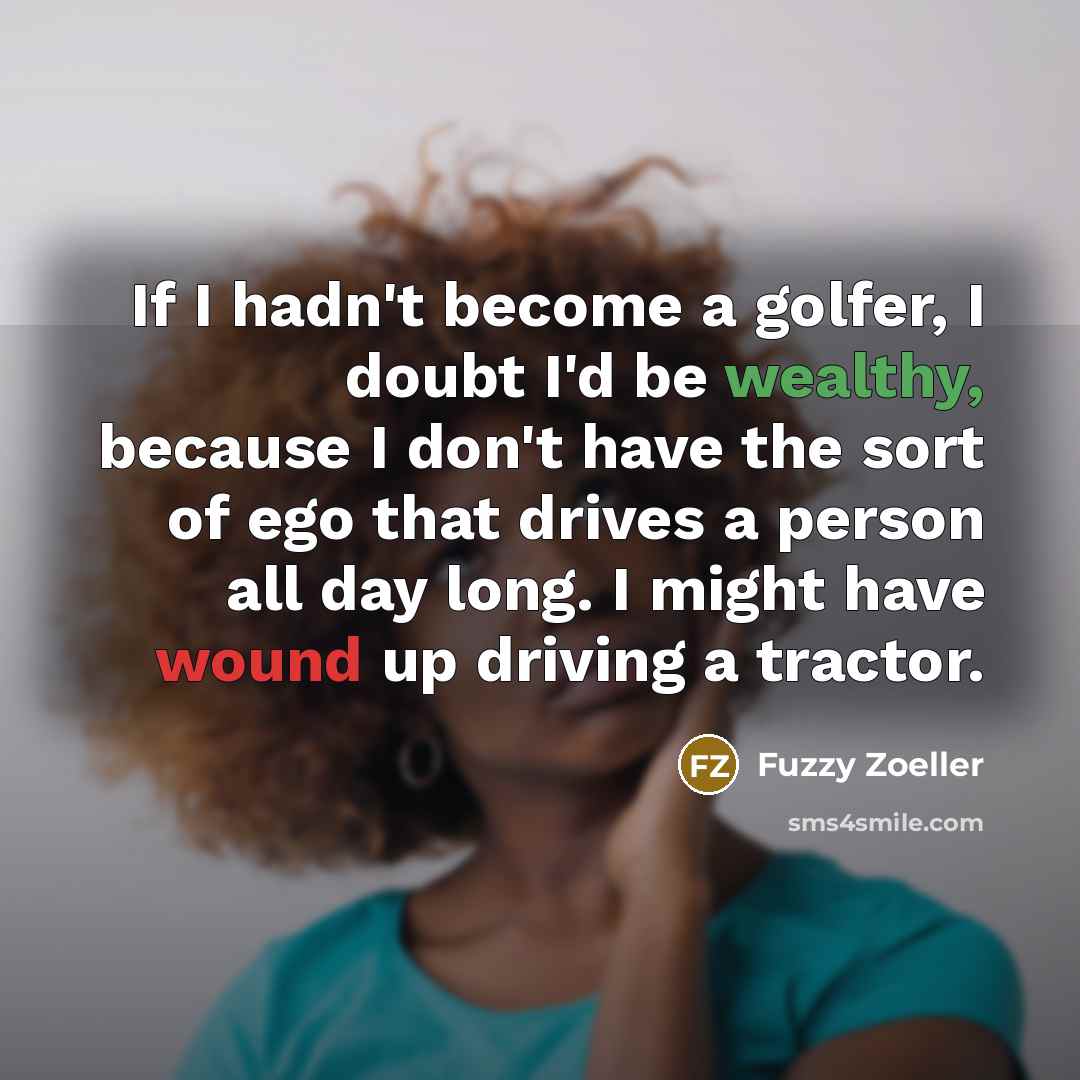 “If I hadn't become a golfer, I doubt I'd be wealthy, because I don't have the sort of ego that drives a person all day long. I might have wound up driving a tractor.” quote by Fuzzy Zoeller