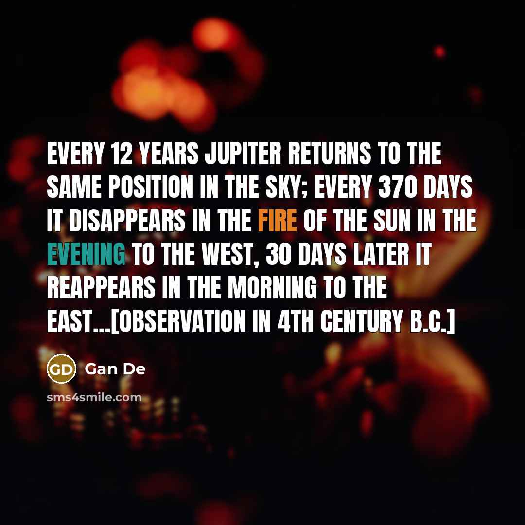 “Every 12 years Jupiter returns to the same position in the sky; every 370 days it disappears in the fire of the Sun in the evening to the west, 30 days later it reappears in the morning to the east...[Observation in 4th century B.C.]” quote by Gan De
