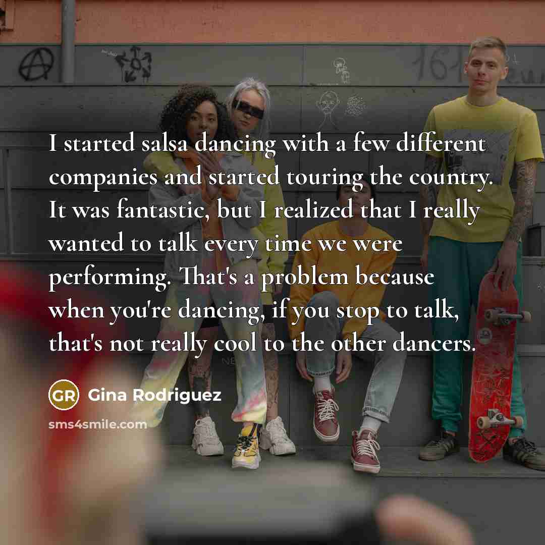 “I started salsa dancing with a few different companies and started touring the country. It was fantastic, but I realized that I really wanted to talk every time we were performing. That's a problem because when you're dancing, if you stop to talk, that's not really cool to the other dancers.” quote by Gina Rodriguez