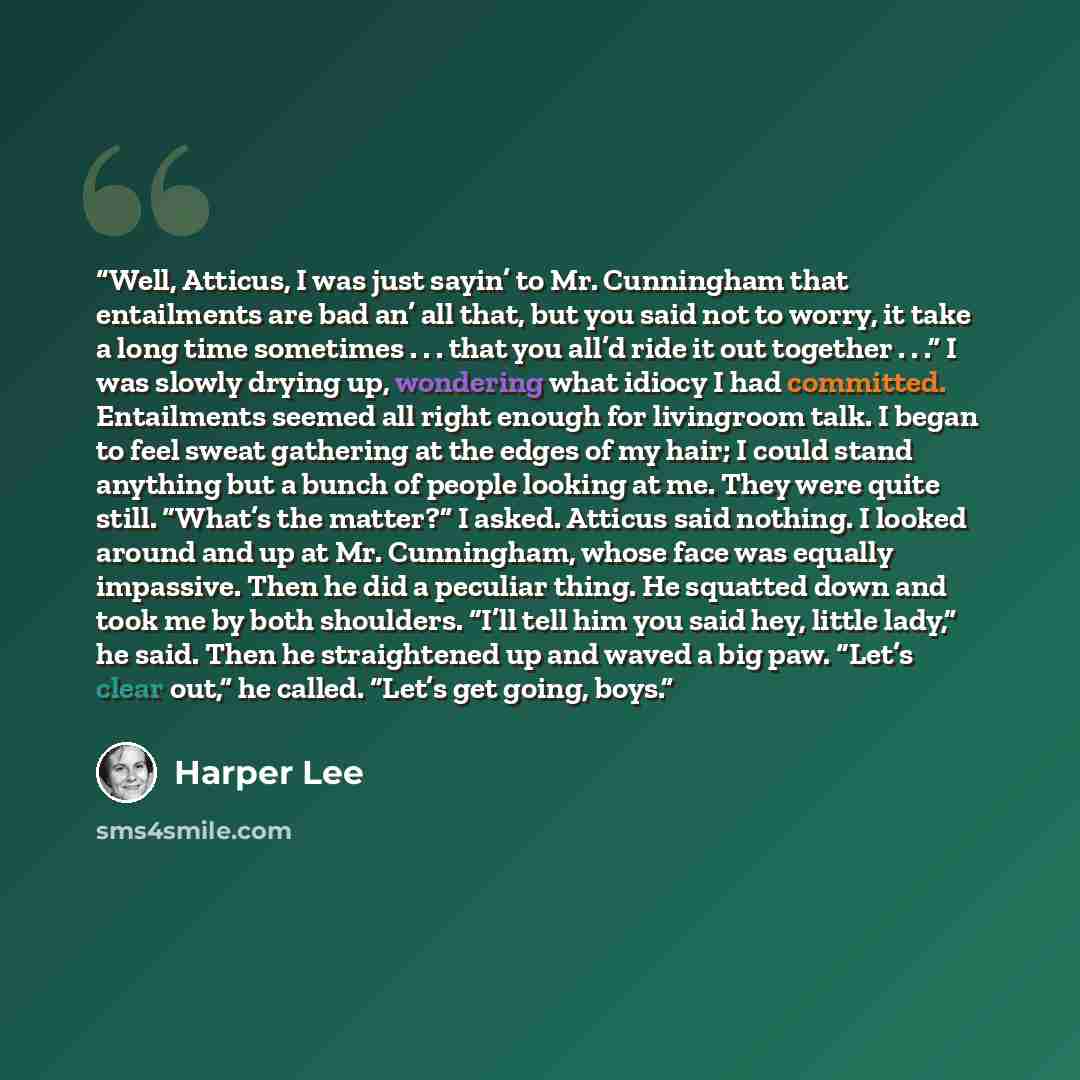 “Well, Atticus, I was just sayin’ to Mr. Cunningham that entailments are bad an’ all that, but you said not to worry, it take a long time sometimes . . . that you all’d ride it out together . . .” I was slowly drying up, wondering what idiocy I had committed. Entailments seemed all right enough for…” quote by Harper Lee