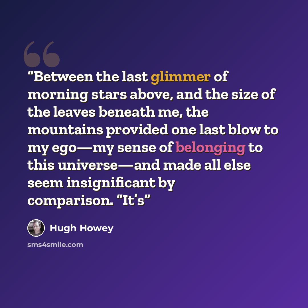 “Between the last glimmer of morning stars above, and the size of the leaves beneath me, the mountains provided one last blow to my ego—my sense of belonging to this universe—and made all else seem insignificant by comparison. “It’s” quote by Hugh Howey
