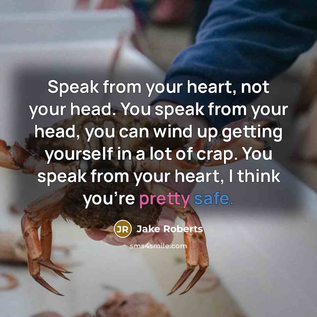 “Speak from your heart, not your head. You speak from your head, you can wind up getting yourself in a lot of crap. You speak from your heart, I think you're pretty safe.” quote by Jake Roberts