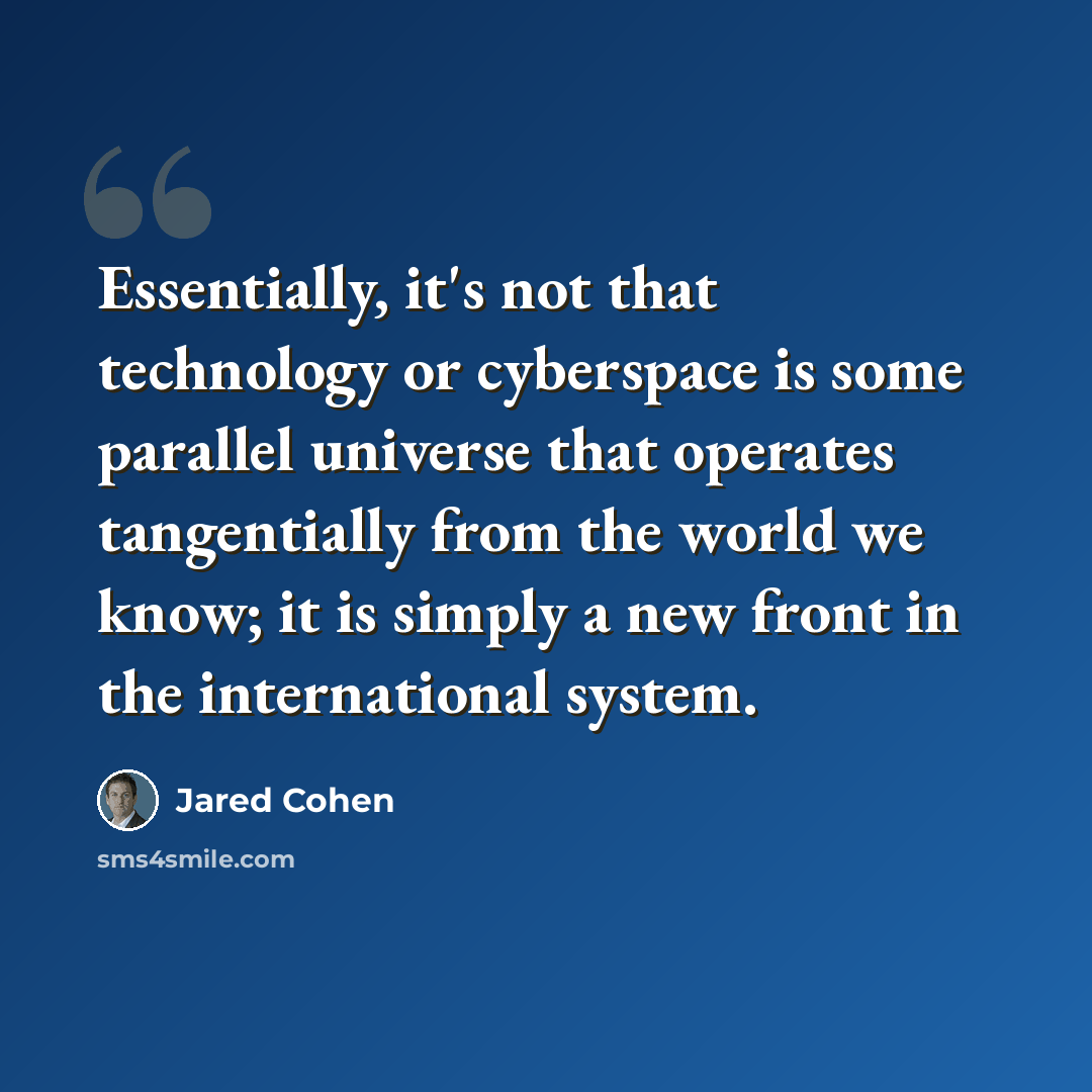 “Essentially, it's not that technology or cyberspace is some parallel universe that operates tangentially from the world we know; it is simply a new front in the international system.” quote by Jared Cohen