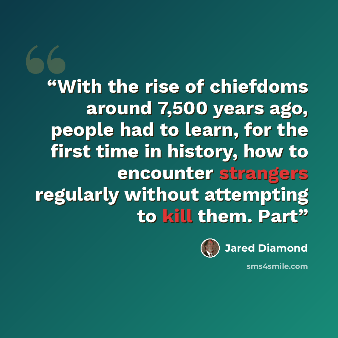 “With the rise of chiefdoms around 7,500 years ago, people had to learn, for the first time in history, how to encounter strangers regularly without attempting to kill them. Part” quote by Jared Diamond