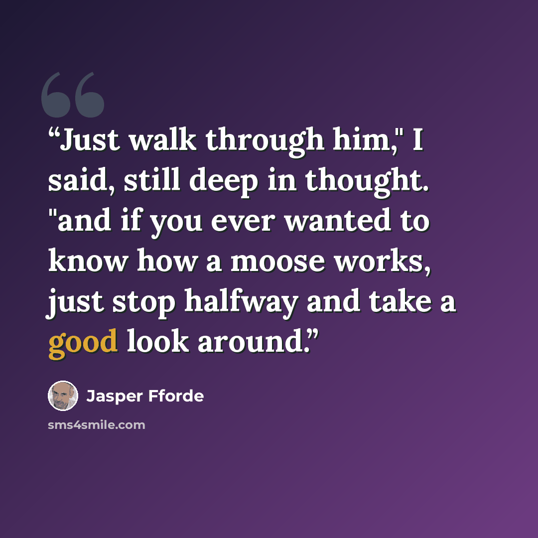 “Just walk through him," I said, still deep in thought. "and if you ever wanted to know how a moose works, just stop halfway and take a good look around.” quote by Jasper Fforde