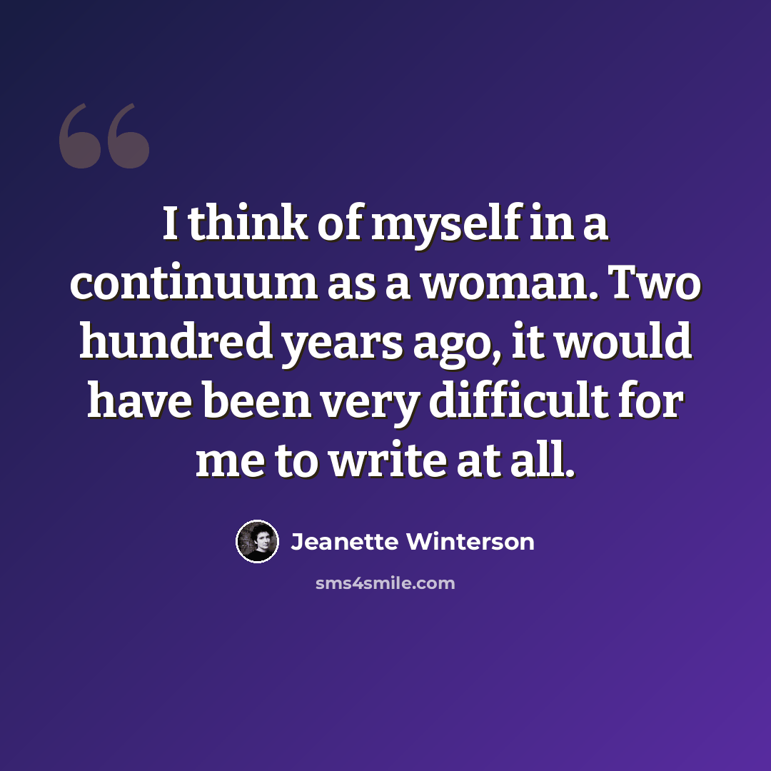 “I think of myself in a continuum as a woman. Two hundred years ago, it would have been very difficult for me to write at all.” quote by Jeanette Winterson