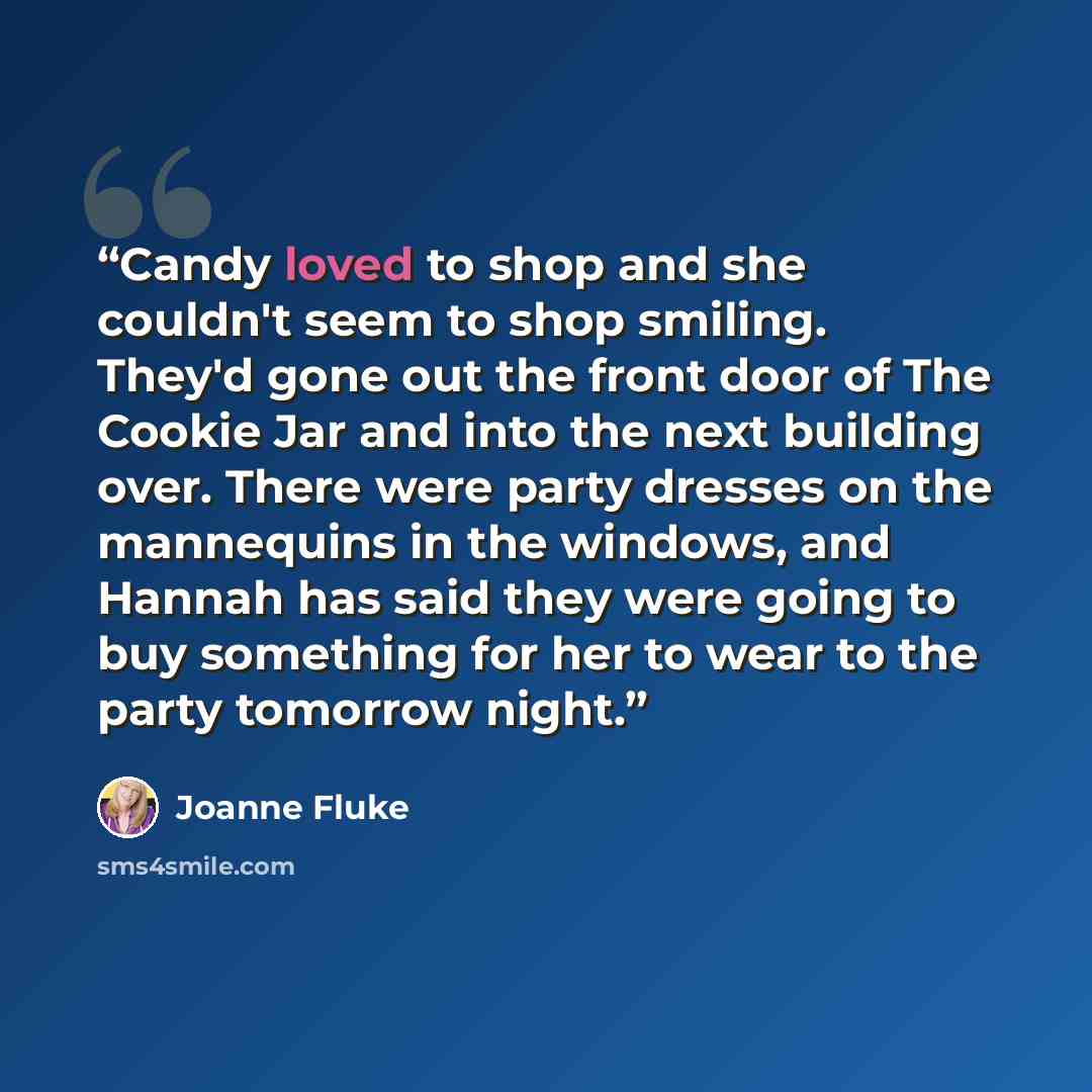 “Candy loved to shop and she couldn't seem to shop smiling. They'd gone out the front door of The Cookie Jar and into the next building over. There were party dresses on the mannequins in the windows, and Hannah has said they were going to buy something for her to wear to the party tomorrow night.” quote by Joanne Fluke