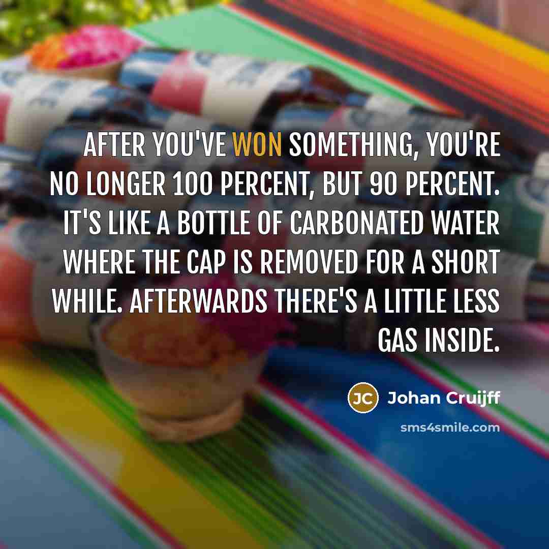 “After you've won something, you're no longer 100 percent, but 90 percent. It's like a bottle of carbonated water where the cap is removed for a short while. Afterwards there's a little less gas inside.” quote by Johan Cruijff