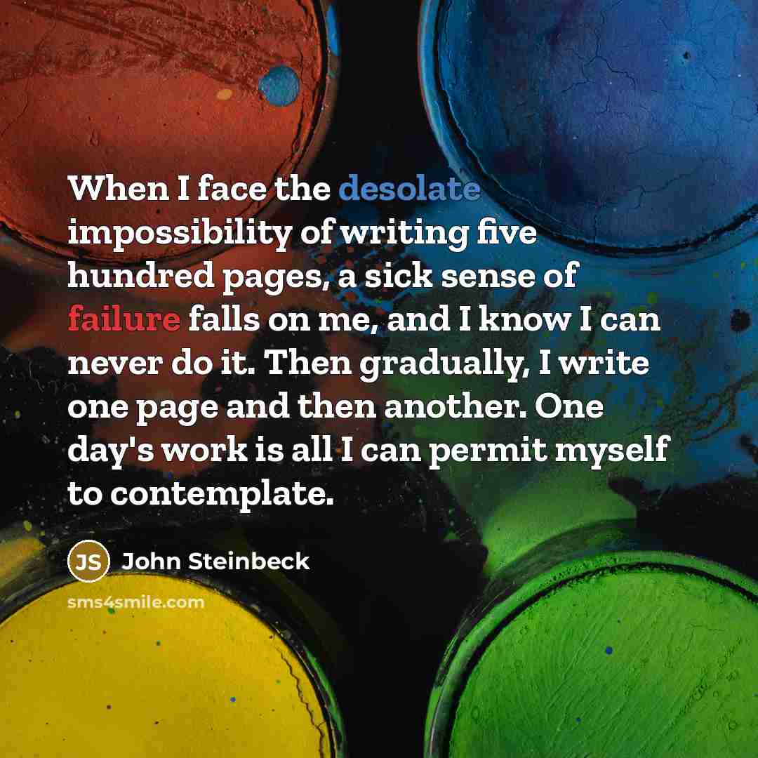 “When I face the desolate impossibility of writing five hundred pages, a sick sense of failure falls on me, and I know I can never do it. Then gradually, I write one page and then another. One day's work is all I can permit myself to contemplate.” quote by John Steinbeck