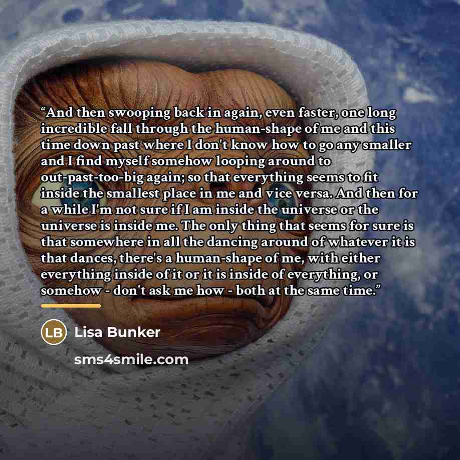 “And then swooping back in again, even faster, one long incredible fall through the human-shape of me and this time down past where I don't know how to go any smaller and I find myself somehow looping around to out-past-too-big again; so that everything seems to fit inside the smallest place in me…” quote by Lisa Bunker