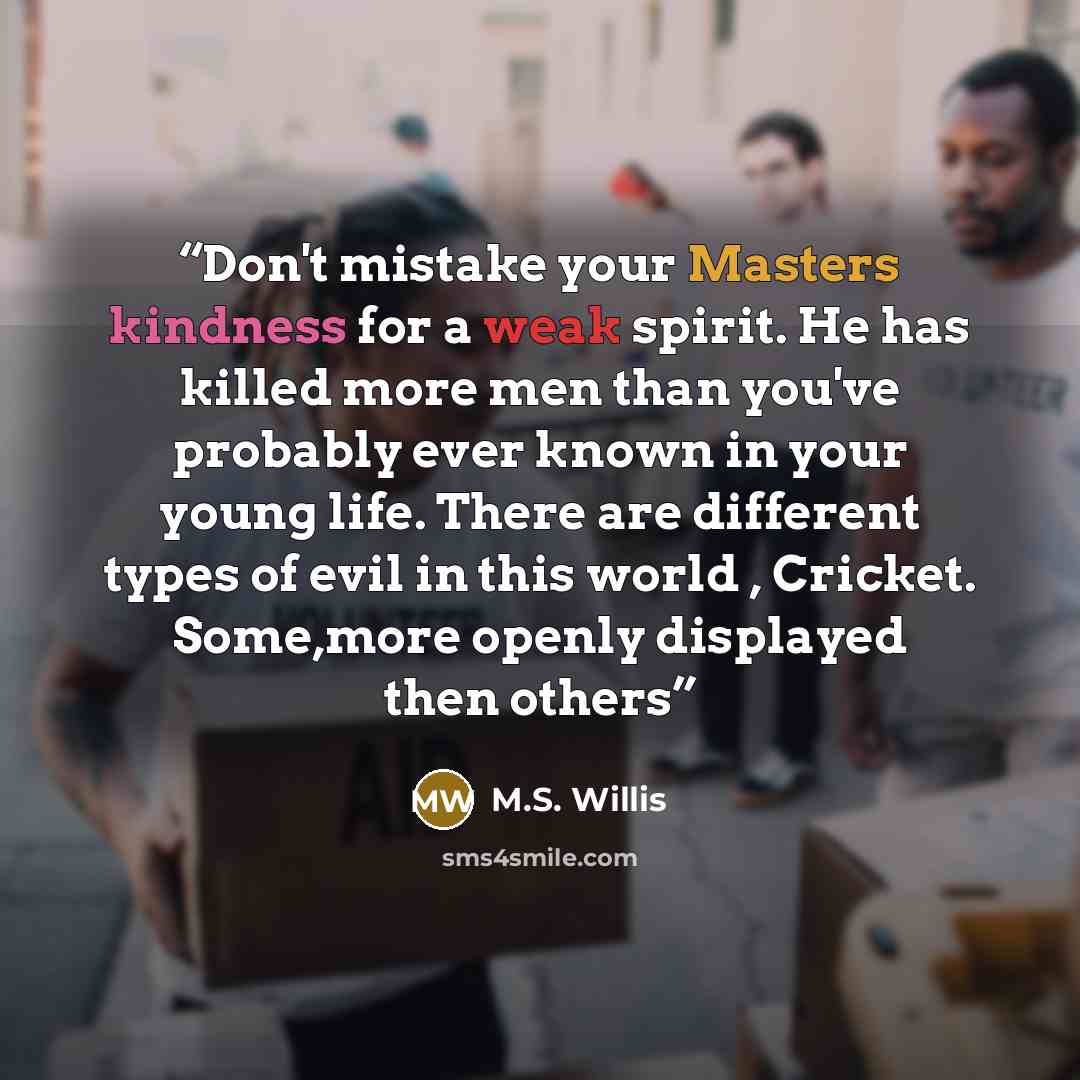 “Don't mistake your Masters kindness for a weak spirit. He has killed more men than you've probably ever known in your young life. There are different types of evil in this world , Cricket. Some,more openly displayed then others” quote by M.S. Willis