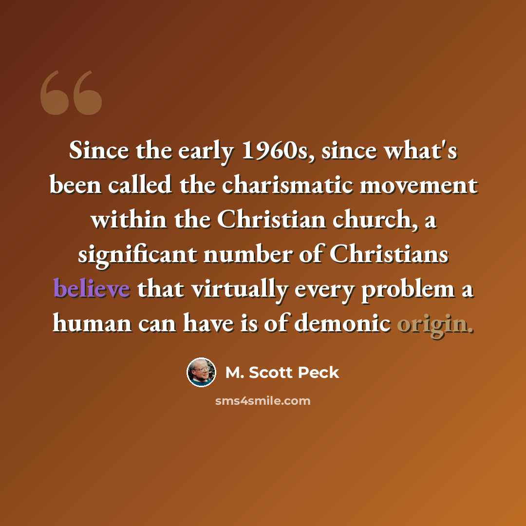 “Since the early 1960s, since what's been called the charismatic movement within the Christian church, a significant number of Christians believe that virtually every problem a human can have is of demonic origin.” quote by M. Scott Peck
