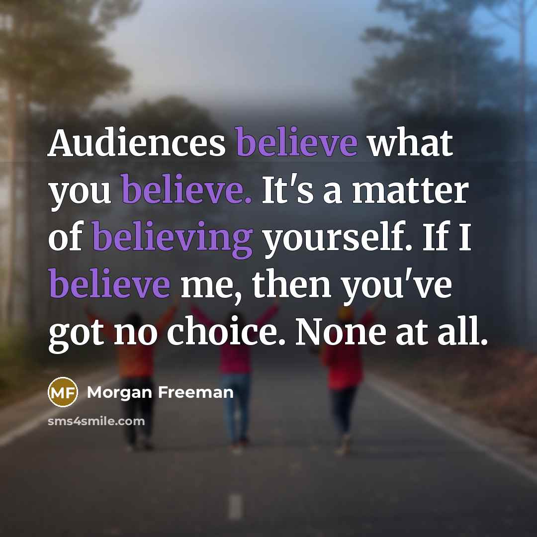 “Audiences believe what you believe. It's a matter of believing yourself. If I believe me, then you've got no choice. None at all.” quote by Morgan Freeman