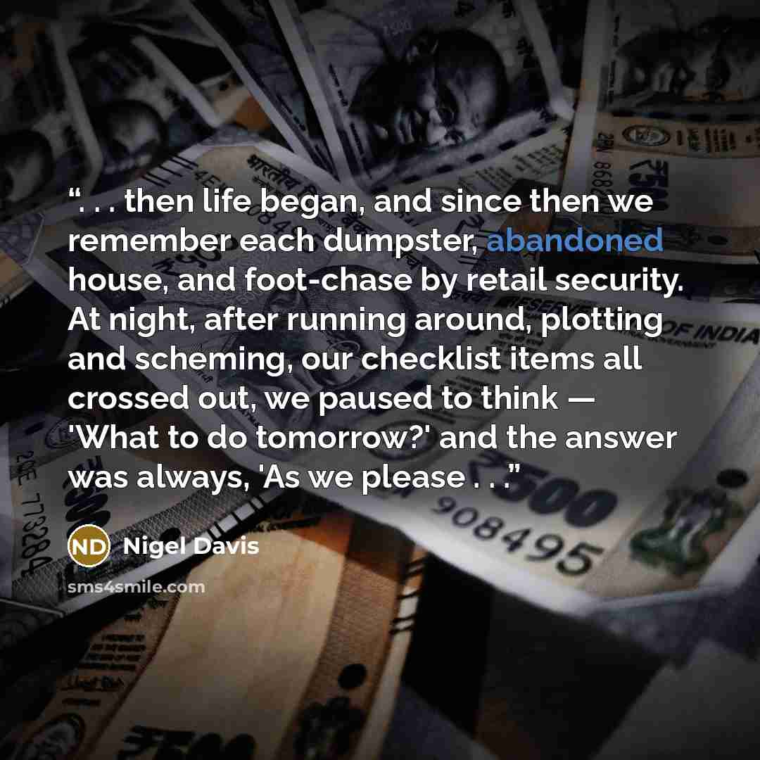 “. . . then life began, and since then we remember each dumpster, abandoned house, and foot-chase by retail security. At night, after running around, plotting and scheming, our checklist items all crossed out, we paused to think — 'What to do tomorrow?' and the answer was always, 'As we please . . .” quote by Nigel Davis
